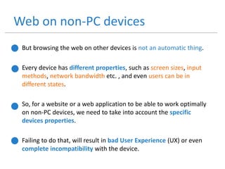 Web on non-PC devices
• But browsing the web on other devices is not an automatic thing.
• Every device has different properties, such as screen sizes, input
methods, network bandwidth etc. , and even users can be in
different states.
• So, for a website or a web application to be able to work optimally
on non-PC devices, we need to take into account the specific
devices properties.
• Failing to do that, will result in bad User Experience (UX) or even
complete incompatibility with the device.
 