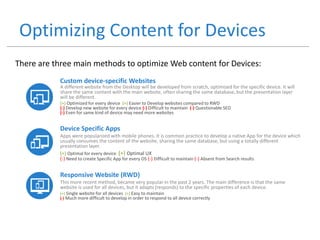 Optimizing Content for Devices
Custom device-specific Websites
A different website from the Desktop will be developed from scratch, optimized for the specific device. It will
share the same content with the main website, often sharing the same database, but the presentation layer
will be different.
(+) Optimized for every device (+) Easier to Develop websites compared to RWD
(-) Develop new website for every device (-) Difficult to maintain (-) Questionable SEO
(-) Even for same kind of device may need more websites
Device Specific Apps
Apps were popularized with mobile phones. It is common practice to develop a native App for the device which
usually consumes the content of the website, sharing the same database, but using a totally different
presentation layer.
(+) Optimal for every device (+) Optimal UX
(-) Need to create Specific App for every OS (-) Difficult to maintain (-) Absent from Search results
Responsive Website (RWD)
This more recent method, became very popular in the past 2 years. The main difference is that the same
website is used for all devices, but it adapts (responds) to the specific properties of each device.
(+) Single website for all devices (+) Easy to maintain
(-) Much more difficult to develop in order to respond to all device correctly
There are three main methods to optimize Web content for Devices:
 
