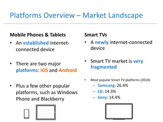 Platforms Overview – Market Landscape
Mobile Phones & Tablets
• An established internet-
connected device
• There are two major
platforms: iOS and Android
• Plus a few other popular
platforms, such as Windows
Phone and Blackberry
Smart TVs
• A newly internet-connected
device
• Smart TV market is very
fragmented
• Μost popular Smart TV platforms (2014):
– Samsung: 26.4%
– LG: 14.3%
– Sony: 14.4%
 