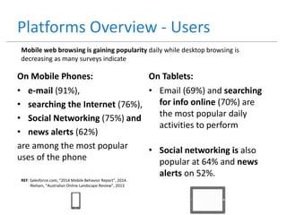 Platforms Overview - Users
On Mobile Phones:
• e-mail (91%),
• searching the Internet (76%),
• Social Networking (75%) and
• news alerts (62%)
are among the most popular
uses of the phone
On Tablets:
• Email (69%) and searching
for info online (70%) are
the most popular daily
activities to perform
• Social networking is also
popular at 64% and news
alerts on 52%.
REF: Salesforce.com, “2014 Mobile Behavior Report”, 2014.
Nielsen, “Australian Online Landscape Review”, 2013
Mobile web browsing is gaining popularity daily while desktop browsing is
decreasing as many surveys indicate
 
