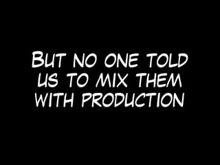 But no one told
us to mix them
with production
 