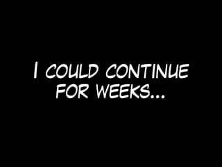 I could continue
for weeks…
 