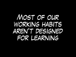 Most of our
working habits
aren’t designed
for learning
 
