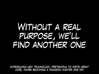 Without a real
purpose, we’ll
find another one
introducing new technology, pretending to write great
code, maybe becoming a dungeon master one day
 