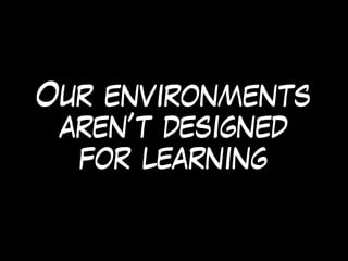 Our environments
aren’t designed
for learning
 