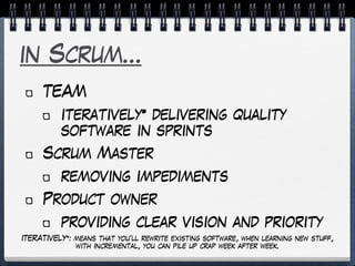 in Scrum…
TEAM
iteratively* delivering quality
software in sprints
Scrum Master
removing impediments
Product owner
providing clear vision and priority
ITERATIVELY*: means that you’ll rewrite existing software, when learning new stuff,
with incremental, you can pile up crap week after week.
 