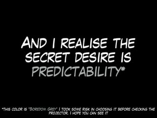 And i realise the
secret desire is
predictability*
*this color is “Boredom Grey” I took some risk in choosing it before checking the
projector. I hope you can see it
 