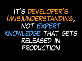 It’s developer’s
(mis)understanding,
not expert
knowledge that gets
released in
production
 
