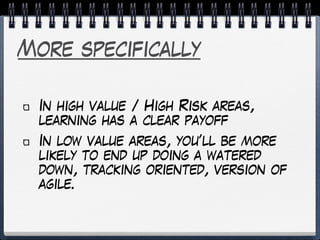 More specifically
In high value / High Risk areas,
learning has a clear payoff
In low value areas, you’ll be more
likely to end up doing a watered
down, tracking oriented, version of
agile.
 