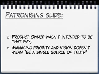 Patronising slide:
Product Owner wasn’t intended to be
that way,
Managing priority and vision doesn’t
mean “be a single source of truth”
 