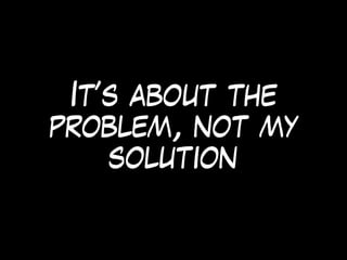 It’s about the
problem, not my
solution
 