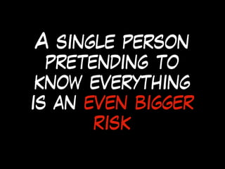A single person
pretending to
know everything
is an even bigger
risk
 