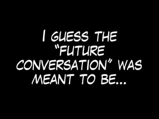 I guess the
“future
conversation” was
meant to be…
 