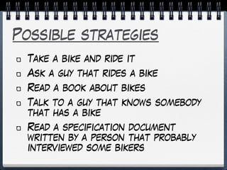 Possible strategies
Take a bike and ride it
Ask a guy that rides a bike
Read a book about bikes
Talk to a guy that knows somebody
that has a bike
Read a specification document
written by a person that probably
interviewed some bikers
 
