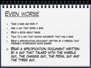 Even worse
Take a bike and ride it
Ask a guy that rides a bike
Read a book about bikes
Talk to a guy that knows somebody that has a bike
Read a specification document written by a person that
probably interviewed some bikers
Read a specification document written
by a guy that talked with the wheels
guy, the chassis guy, the pedal guy and
the tyres guy.
 