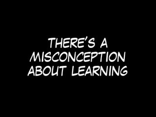 there’s a
misconception
about learning
 