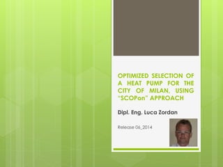 OPTIMIZED SELECTION OF
A HEAT PUMP FOR THE
CITY OF MILAN, USING
“SCOPon” APPROACH
Dipl. Eng. Luca Zordan
Release 06_2014
 