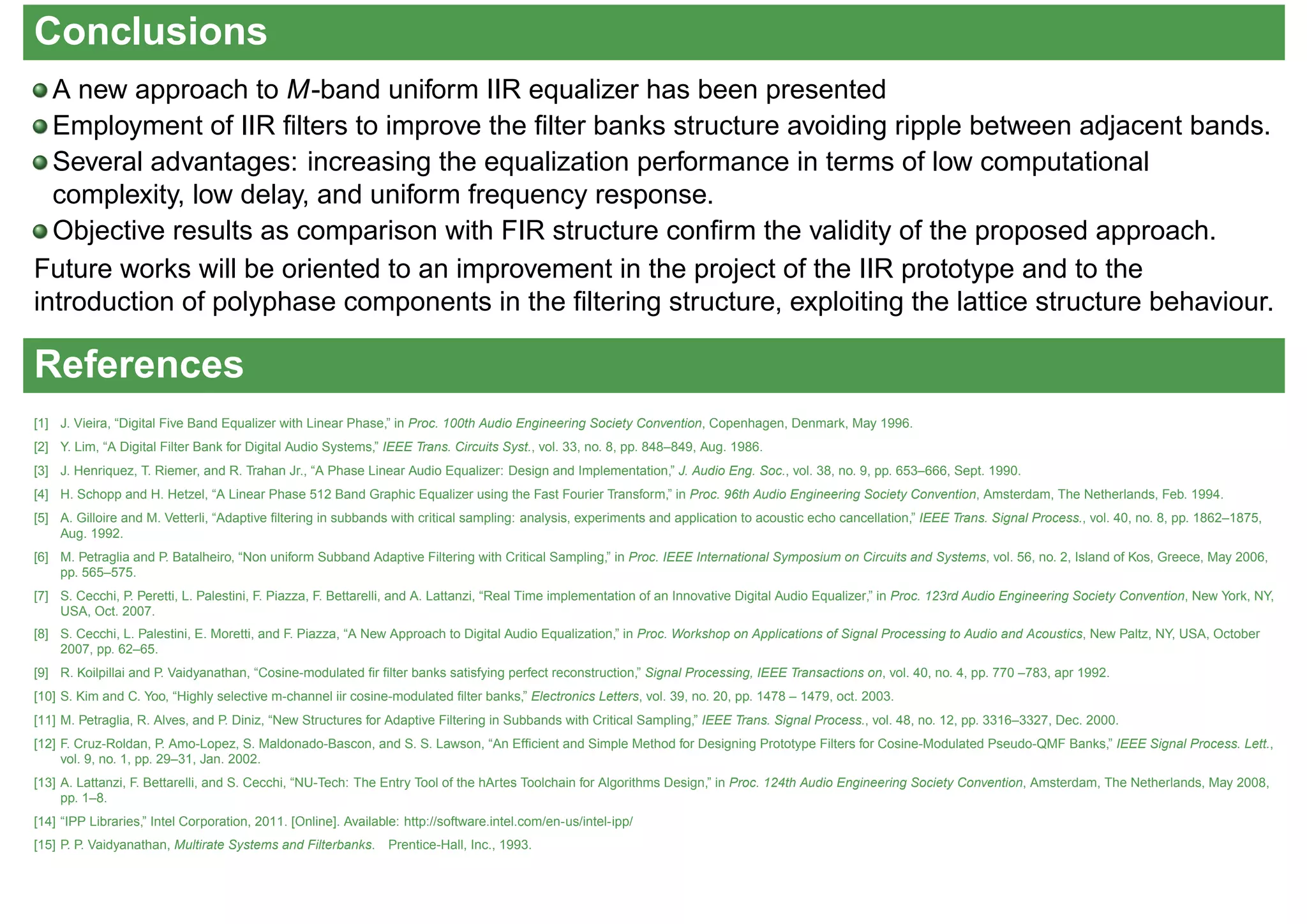 Conclusions
A new approach to M-band uniform IIR equalizer has been presented
Employment of IIR ﬁlters to improve the ﬁlter banks structure avoiding ripple between adjacent bands.
Several advantages: increasing the equalization performance in terms of low computational
complexity, low delay, and uniform frequency response.
Objective results as comparison with FIR structure conﬁrm the validity of the proposed approach.
Future works will be oriented to an improvement in the project of the IIR prototype and to the
introduction of polyphase components in the ﬁltering structure, exploiting the lattice structure behaviour.
References
[1] J. Vieira, “Digital Five Band Equalizer with Linear Phase,” in Proc. 100th Audio Engineering Society Convention, Copenhagen, Denmark, May 1996.
[2] Y. Lim, “A Digital Filter Bank for Digital Audio Systems,” IEEE Trans. Circuits Syst., vol. 33, no. 8, pp. 848–849, Aug. 1986.
[3] J. Henriquez, T. Riemer, and R. Trahan Jr., “A Phase Linear Audio Equalizer: Design and Implementation,” J. Audio Eng. Soc., vol. 38, no. 9, pp. 653–666, Sept. 1990.
[4] H. Schopp and H. Hetzel, “A Linear Phase 512 Band Graphic Equalizer using the Fast Fourier Transform,” in Proc. 96th Audio Engineering Society Convention, Amsterdam, The Netherlands, Feb. 1994.
[5] A. Gilloire and M. Vetterli, “Adaptive ﬁltering in subbands with critical sampling: analysis, experiments and application to acoustic echo cancellation,” IEEE Trans. Signal Process., vol. 40, no. 8, pp. 1862–1875,
Aug. 1992.
[6] M. Petraglia and P. Batalheiro, “Non uniform Subband Adaptive Filtering with Critical Sampling,” in Proc. IEEE International Symposium on Circuits and Systems, vol. 56, no. 2, Island of Kos, Greece, May 2006,
pp. 565–575.
[7] S. Cecchi, P. Peretti, L. Palestini, F. Piazza, F. Bettarelli, and A. Lattanzi, “Real Time implementation of an Innovative Digital Audio Equalizer,” in Proc. 123rd Audio Engineering Society Convention, New York, NY,
USA, Oct. 2007.
[8] S. Cecchi, L. Palestini, E. Moretti, and F. Piazza, “A New Approach to Digital Audio Equalization,” in Proc. Workshop on Applications of Signal Processing to Audio and Acoustics, New Paltz, NY, USA, October
2007, pp. 62–65.
[9] R. Koilpillai and P. Vaidyanathan, “Cosine-modulated ﬁr ﬁlter banks satisfying perfect reconstruction,” Signal Processing, IEEE Transactions on, vol. 40, no. 4, pp. 770 –783, apr 1992.
[10] S. Kim and C. Yoo, “Highly selective m-channel iir cosine-modulated ﬁlter banks,” Electronics Letters, vol. 39, no. 20, pp. 1478 – 1479, oct. 2003.
[11] M. Petraglia, R. Alves, and P. Diniz, “New Structures for Adaptive Filtering in Subbands with Critical Sampling,” IEEE Trans. Signal Process., vol. 48, no. 12, pp. 3316–3327, Dec. 2000.
[12] F. Cruz-Roldan, P. Amo-Lopez, S. Maldonado-Bascon, and S. S. Lawson, “An Efﬁcient and Simple Method for Designing Prototype Filters for Cosine-Modulated Pseudo-QMF Banks,” IEEE Signal Process. Lett.,
vol. 9, no. 1, pp. 29–31, Jan. 2002.
[13] A. Lattanzi, F. Bettarelli, and S. Cecchi, “NU-Tech: The Entry Tool of the hArtes Toolchain for Algorithms Design,” in Proc. 124th Audio Engineering Society Convention, Amsterdam, The Netherlands, May 2008,
pp. 1–8.
[14] “IPP Libraries,” Intel Corporation, 2011. [Online]. Available: http://software.intel.com/en-us/intel-ipp/
[15] P. P. Vaidyanathan, Multirate Systems and Filterbanks. Prentice-Hall, Inc., 1993.
 