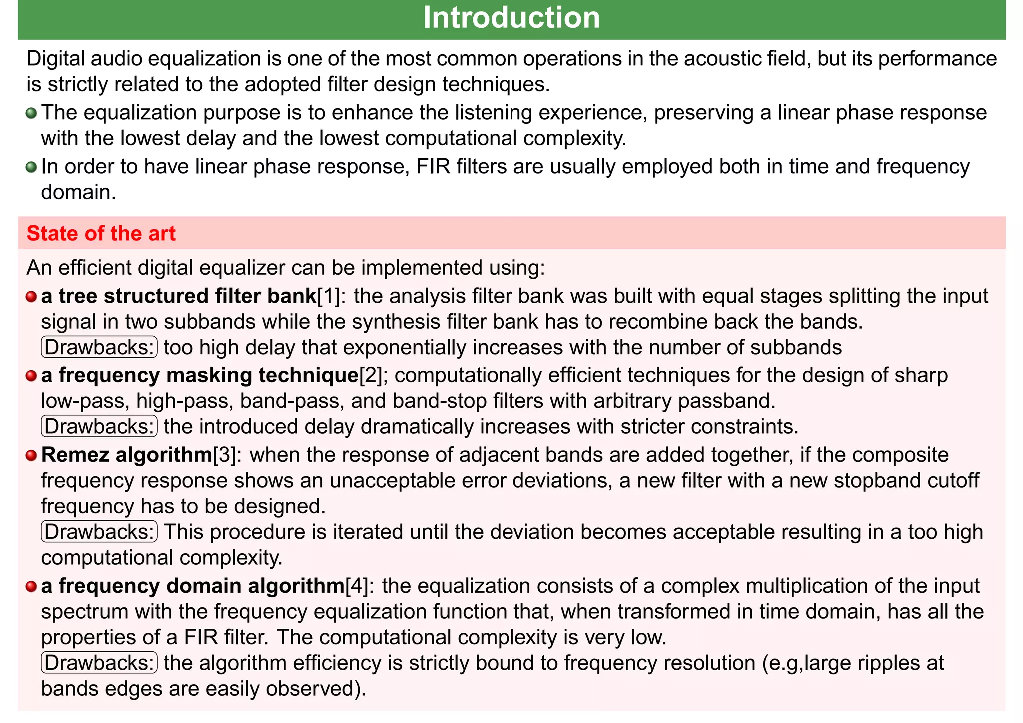 Introduction
Digital audio equalization is one of the most common operations in the acoustic ﬁeld, but its performance
is strictly related to the adopted ﬁlter design techniques.
The equalization purpose is to enhance the listening experience, preserving a linear phase response
with the lowest delay and the lowest computational complexity.
In order to have linear phase response, FIR ﬁlters are usually employed both in time and frequency
domain.
State of the art
An efﬁcient digital equalizer can be implemented using:
a tree structured ﬁlter bank[1]: the analysis ﬁlter bank was built with equal stages splitting the input
signal in two subbands while the synthesis ﬁlter bank has to recombine back the bands.☛
✡
✟
✠Drawbacks: too high delay that exponentially increases with the number of subbands
a frequency masking technique[2]; computationally efﬁcient techniques for the design of sharp
low-pass, high-pass, band-pass, and band-stop ﬁlters with arbitrary passband.☛
✡
✟
✠Drawbacks: the introduced delay dramatically increases with stricter constraints.
Remez algorithm[3]: when the response of adjacent bands are added together, if the composite
frequency response shows an unacceptable error deviations, a new ﬁlter with a new stopband cutoff
frequency has to be designed.☛
✡
✟
✠Drawbacks: This procedure is iterated until the deviation becomes acceptable resulting in a too high
computational complexity.
a frequency domain algorithm[4]: the equalization consists of a complex multiplication of the input
spectrum with the frequency equalization function that, when transformed in time domain, has all the
properties of a FIR ﬁlter. The computational complexity is very low.☛
✡
✟
✠Drawbacks: the algorithm efﬁciency is strictly bound to frequency resolution (e.g,large ripples at
bands edges are easily observed).
 