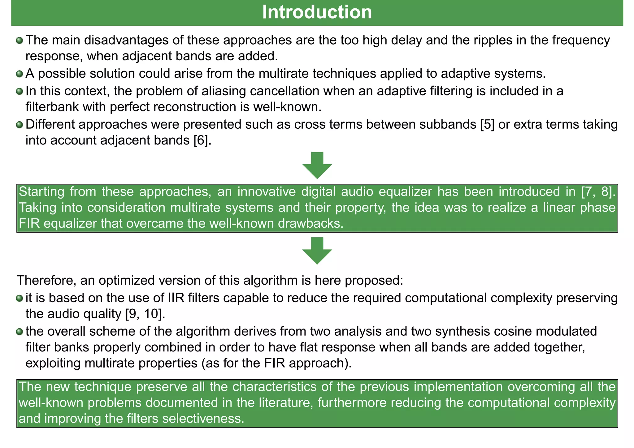 Introduction
The main disadvantages of these approaches are the too high delay and the ripples in the frequency
response, when adjacent bands are added.
A possible solution could arise from the multirate techniques applied to adaptive systems.
In this context, the problem of aliasing cancellation when an adaptive ﬁltering is included in a
ﬁlterbank with perfect reconstruction is well-known.
Different approaches were presented such as cross terms between subbands [5] or extra terms taking
into account adjacent bands [6].
Starting from these approaches, an innovative digital audio equalizer has been introduced in [7, 8].
Taking into consideration multirate systems and their property, the idea was to realize a linear phase
FIR equalizer that overcame the well-known drawbacks.
Therefore, an optimized version of this algorithm is here proposed:
it is based on the use of IIR ﬁlters capable to reduce the required computational complexity preserving
the audio quality [9, 10].
the overall scheme of the algorithm derives from two analysis and two synthesis cosine modulated
ﬁlter banks properly combined in order to have ﬂat response when all bands are added together,
exploiting multirate properties (as for the FIR approach).
The new technique preserve all the characteristics of the previous implementation overcoming all the
well-known problems documented in the literature, furthermore reducing the computational complexity
and improving the ﬁlters selectiveness.
 