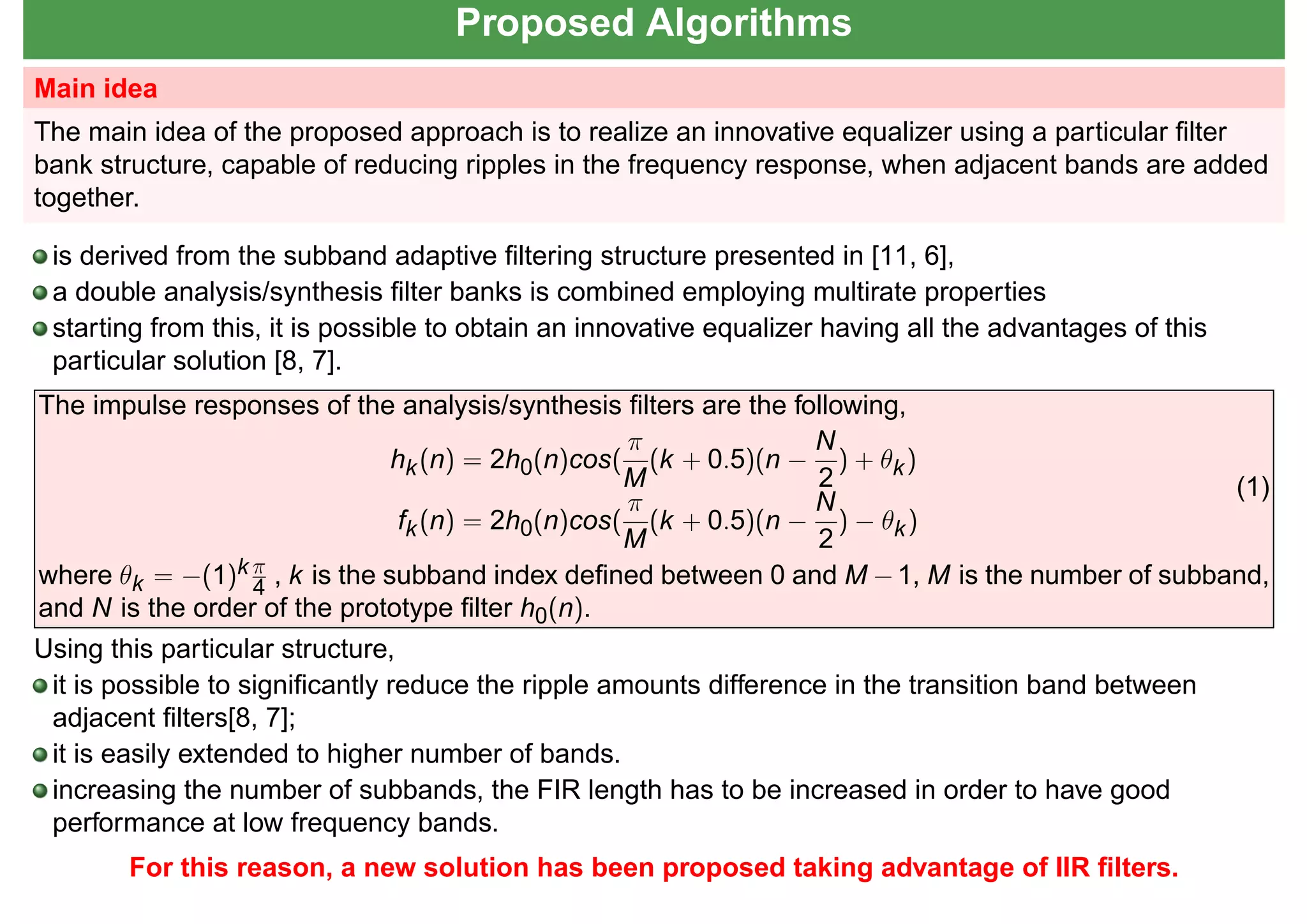 Proposed Algorithms
Main idea
The main idea of the proposed approach is to realize an innovative equalizer using a particular ﬁlter
bank structure, capable of reducing ripples in the frequency response, when adjacent bands are added
together.
is derived from the subband adaptive ﬁltering structure presented in [11, 6],
a double analysis/synthesis ﬁlter banks is combined employing multirate properties
starting from this, it is possible to obtain an innovative equalizer having all the advantages of this
particular solution [8, 7].
The impulse responses of the analysis/synthesis ﬁlters are the following,
hk(n) = 2h0(n)cos(
π
M
(k + 0.5)(n −
N
2
) + θk)
fk(n) = 2h0(n)cos(
π
M
(k + 0.5)(n −
N
2
) − θk)
(1)
where θk = −(1)k π
4 , k is the subband index deﬁned between 0 and M −1, M is the number of subband,
and N is the order of the prototype ﬁlter h0(n).
Using this particular structure,
it is possible to signiﬁcantly reduce the ripple amounts difference in the transition band between
adjacent ﬁlters[8, 7];
it is easily extended to higher number of bands.
increasing the number of subbands, the FIR length has to be increased in order to have good
performance at low frequency bands.
For this reason, a new solution has been proposed taking advantage of IIR ﬁlters.
 