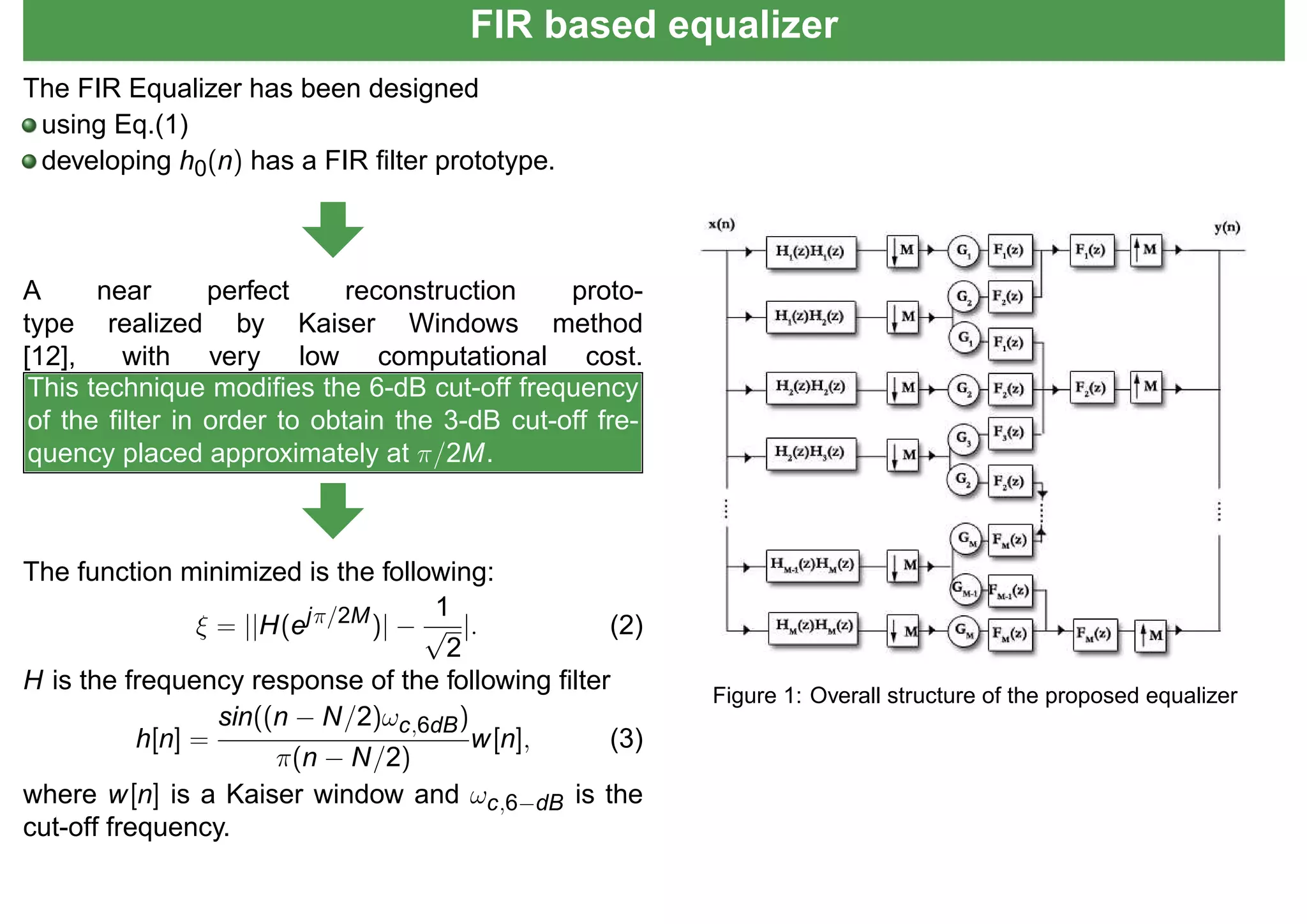 FIR based equalizer
The FIR Equalizer has been designed
using Eq.(1)
developing h0(n) has a FIR ﬁlter prototype.
A near perfect reconstruction proto-
type realized by Kaiser Windows method
[12], with very low computational cost.
This technique modiﬁes the 6-dB cut-off frequency
of the ﬁlter in order to obtain the 3-dB cut-off fre-
quency placed approximately at π/2M.
The function minimized is the following:
ξ = ||H(ejπ/2M)| −
1
√
2
|. (2)
H is the frequency response of the following ﬁlter
h[n] =
sin((n − N/2)ωc,6dB)
π(n − N/2)
w[n], (3)
where w[n] is a Kaiser window and ωc,6−dB is the
cut-off frequency.
Figure 1: Overall structure of the proposed equalizer
 