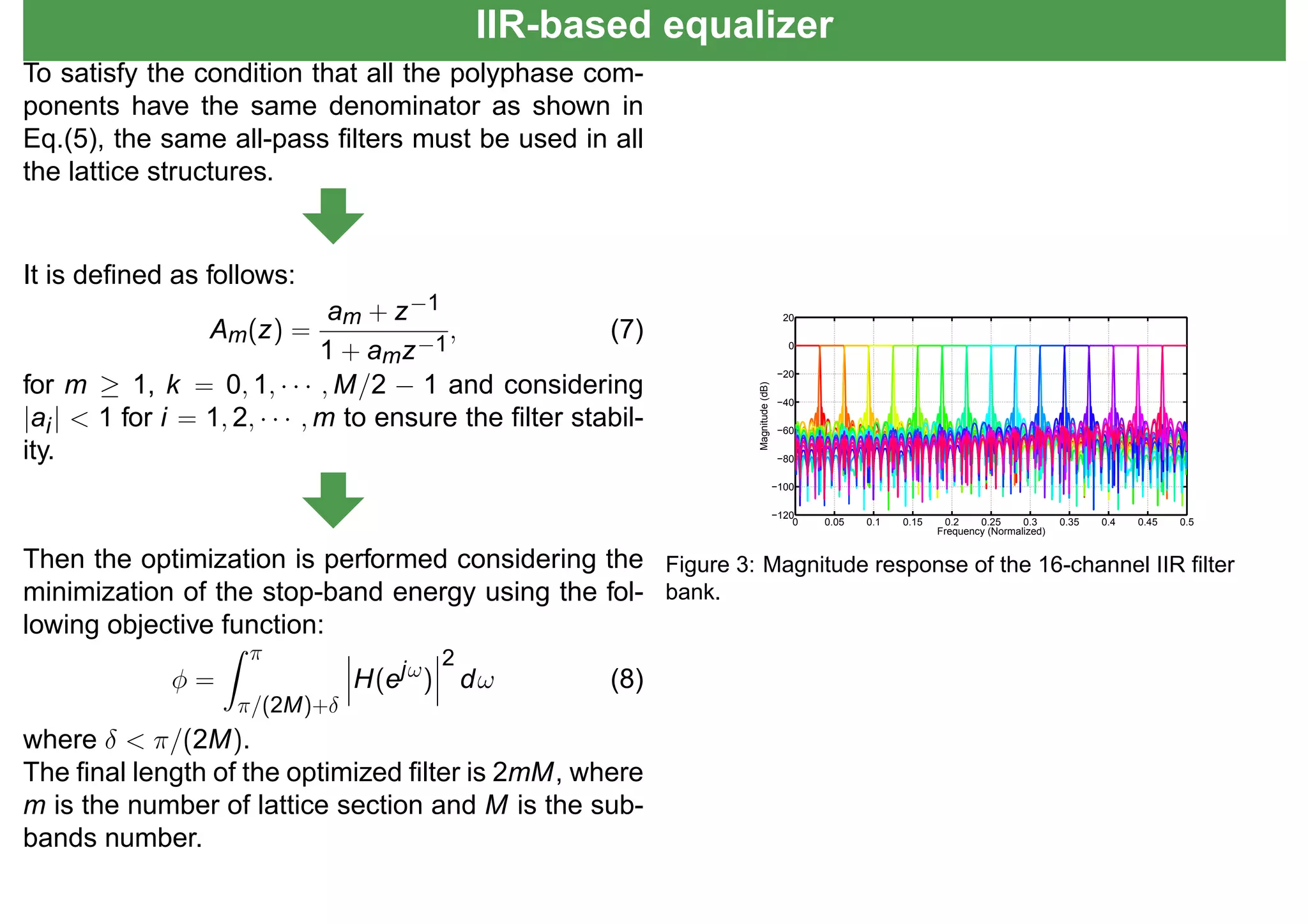 IIR-based equalizer
To satisfy the condition that all the polyphase com-
ponents have the same denominator as shown in
Eq.(5), the same all-pass ﬁlters must be used in all
the lattice structures.
It is deﬁned as follows:
Am(z) =
am + z−1
1 + amz−1
, (7)
for m ≥ 1, k = 0, 1, · · · , M/2 − 1 and considering
|ai| < 1 for i = 1, 2, · · · , m to ensure the ﬁlter stabil-
ity.
Then the optimization is performed considering the
minimization of the stop-band energy using the fol-
lowing objective function:
φ =
π
π/(2M)+δ
H(ejω)
2
dω (8)
where δ < π/(2M).
The ﬁnal length of the optimized ﬁlter is 2mM, where
m is the number of lattice section and M is the sub-
bands number.
0 0.05 0.1 0.15 0.2 0.25 0.3 0.35 0.4 0.45 0.5
−120
−100
−80
−60
−40
−20
0
20
Frequency (Normalized)
Magnitude(dB)
Figure 3: Magnitude response of the 16-channel IIR ﬁlter
bank.
 