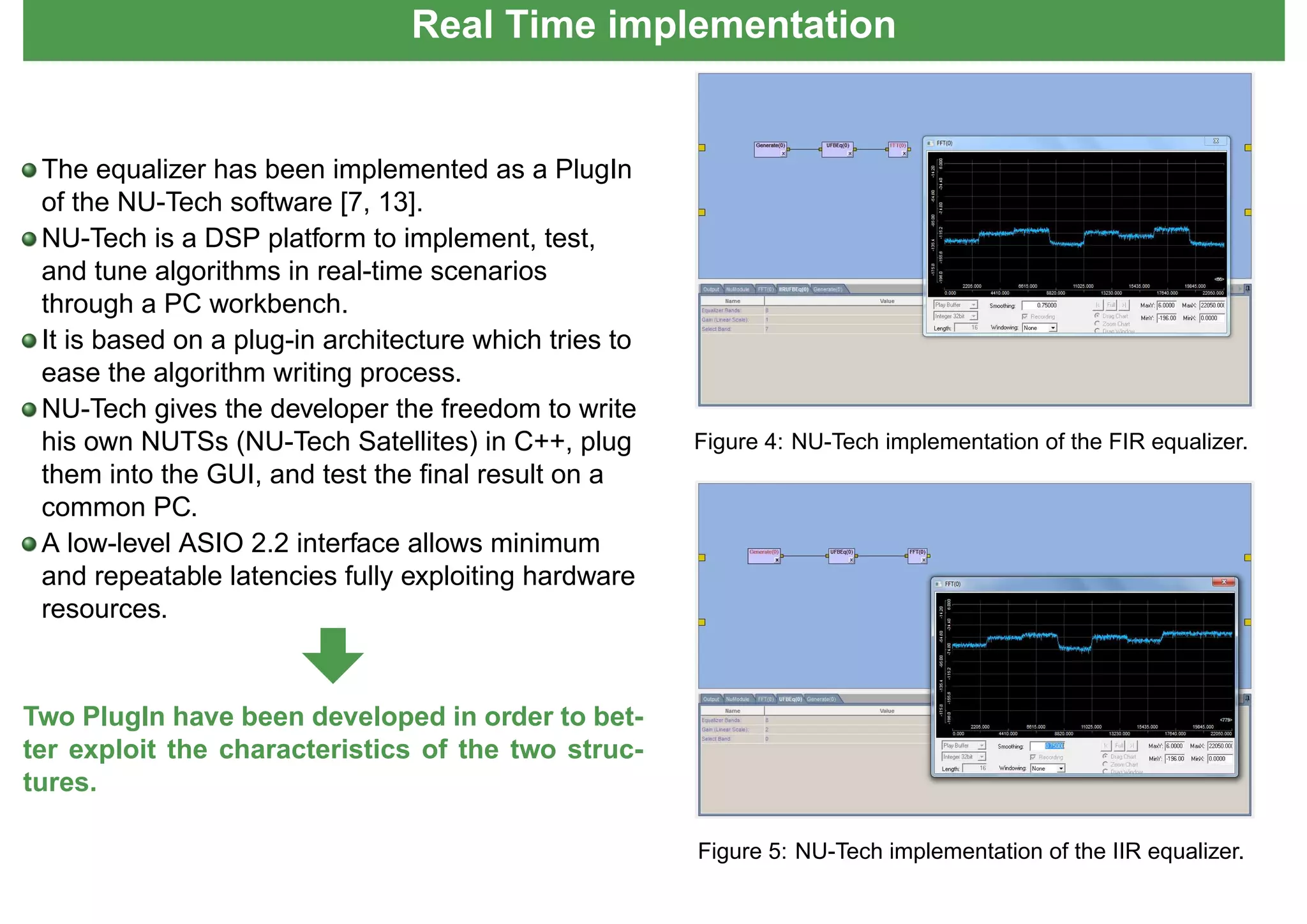 Real Time implementation
The equalizer has been implemented as a PlugIn
of the NU-Tech software [7, 13].
NU-Tech is a DSP platform to implement, test,
and tune algorithms in real-time scenarios
through a PC workbench.
It is based on a plug-in architecture which tries to
ease the algorithm writing process.
NU-Tech gives the developer the freedom to write
his own NUTSs (NU-Tech Satellites) in C++, plug
them into the GUI, and test the ﬁnal result on a
common PC.
A low-level ASIO 2.2 interface allows minimum
and repeatable latencies fully exploiting hardware
resources.
Two PlugIn have been developed in order to bet-
ter exploit the characteristics of the two struc-
tures.
Figure 4: NU-Tech implementation of the FIR equalizer.
Figure 5: NU-Tech implementation of the IIR equalizer.
 