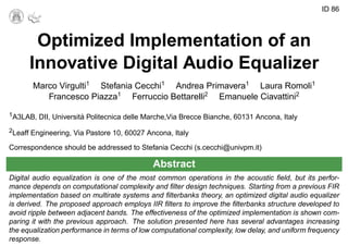 ID 86
Optimized Implementation of an
Innovative Digital Audio Equalizer
Marco Virgulti1
Stefania Cecchi1
Andrea Primavera1
Laura Romoli1
Francesco Piazza1
Ferruccio Bettarelli2
Emanuele Ciavattini2
1A3LAB, DII, Universit´a Politecnica delle Marche,Via Brecce Bianche, 60131 Ancona, Italy
2Leaff Engineering, Via Pastore 10, 60027 Ancona, Italy
Correspondence should be addressed to Stefania Cecchi (s.cecchi@univpm.it)
Abstract
Digital audio equalization is one of the most common operations in the acoustic ﬁeld, but its perfor-
mance depends on computational complexity and ﬁlter design techniques. Starting from a previous FIR
implementation based on multirate systems and ﬁlterbanks theory, an optimized digital audio equalizer
is derived. The proposed approach employs IIR ﬁlters to improve the ﬁlterbanks structure developed to
avoid ripple between adjacent bands. The effectiveness of the optimized implementation is shown com-
paring it with the previous approach. The solution presented here has several advantages increasing
the equalization performance in terms of low computational complexity, low delay, and uniform frequency
response.
 