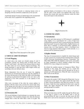 IJRET: International Journal of Research in Engineering and Technology eISSN: 2319-1163 | pISSN: 2321-7308
__________________________________________________________________________________________
Volume: 03 Issue: 05 | May-2014, Available @ http://www.ijret.org 152
advantage in area of hazards or reducing human error or
designing with bare minimum complexities at the user end.
A prototype design of using an android app is also incorporated
to the cause, this is explained in the impending section.
Fig 1: Basic block description of the system
2. VIRTUAL GRID TECHNIQUE
2.1 Grid Mapping
As stated above the nodes are divided among X and Y
coordinates, Initially the starting node of design starts with
Xnode 1 and Ynode 1, this node is the reference point to which
the other nodes are to be virtually aligned accordingly. The
design parameter is such that these nodes length would vary
according to the user defined values.
Being independent from the use of sensor the mapping
dimensions are automatically picked up as per the capability of
the motor driving units of the robot, this adds to the advantage
for getting an generalized throughput at the user end, as the
dimension of the robot increases so is the capacity of the
robotic unit.
After every movement of the robot the system updates its
database with the nodes it has covered, the current node status
of the design gives the idea of its active position on the grid.
The graph is broadly divided into segments each on Y axis and
X axis.
2.2 Orientation Bit
The second challenge of grid technique is to maintain the sense
of orientation. The orientation changes only when the direction
changes that is when the robot takes a turn in its path. The
graphical display of orientation is bit as shown in fig below.
The bit value of this needs to be updated after every move
because this would only sense the direction which the robot
faces with respect to the orientation.
Fig 2: Orientation bit.
3. COMMUNICATION
3.1 Introduction
The server and client protocol or P2P protocol is established
using ZigBee. It is a specification for a suite of high level
communication protocols used to create personal area networks
built from small, low-power digital radios. ZigBee based on an
IEEE 802.15 standard, is low-powered buthas capability to
transmit data over long distances, which is facilitated even
more by using repeaters which creates a mesh network, i.e., a
network with no centralized control [4]
.
3.2ZigBee Module
The class of communication to simplify the whole design used
is Tran’s receiver by securing Serial Communication using the
UART (Universal Asynchronous Receiver Transmitter). The
XBee/XBee-PRO OEM RF Modules could easily and readily
be made compatible by RS232 standard voltage level using
MAX232 IC or any voltage level converters.
By default the modules operate in Transparent Mode. When
operating in this mode, the modules act as a serial line
replacement - all UART data received through the DI pin is
queued up for RF transmission. When RF data is received, the
data is sent out the DO pin.
3.3 Data Transmission
Data enters the module UART through the DI pin (pin 3) as an
asynchronous serial signal. The signal should idle high when
no data is being transmitted. Each data byte consists of a start
bit (low), 8 data bits (least significant bit first) and a stop bit
(high). The figure illustrates the serial bit pattern of data
passing through the module.
3.4 Data Buffers
When serial data enters the RF module through the DI pin (pin
3), the data is stored in the DI Buffer until it can be
processed.When RF data is received, the data enters the DO
buffer and is sent out the serial port to a host device. Once the
 