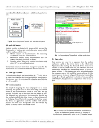 IJRET: International Journal of Research in Engineering and Technology eISSN: 2319-1163 | pISSN: 2321-7308
__________________________________________________________________________________________
Volume: 03 Issue: 05 | May-2014, Available @ http://www.ijret.org 155
android mobile which nowadays are available easily and at low
cost.
Fig 10: Block Diagram of mobile unit with server system.
8.1 Android Sensors
Android mobiles are loaded with sensors which are used for
the operation of multiple apps onto it, the prime sensors which
could be used are as following:
1. Motion sensors or Accelerometers: for measuring
acceleration forces and rotational forces.
2. Orientation sensors: using magnetometers they can
produce the physical position of device.
3. Location sensor: deduces the location coordinates using
either GPS or network based system.
These three sensor are more than enough to vouch for the
displacement and localization of robot in the unknown field.
8.2 MIT app Inventor
Designed under Google, and managed by MIT [10],
USA, this is
an open source tool for development of android apps by users.
App inventor eases the process and develops the app efficiently
as well as quickly.
8.3 Communication
The target of designing this phase of project was to ensure
reliability, the system could be more trustworthy is a different
media of data communication could be used onto, the app
inventor facilitates use of Bluetooth onto the device as used.
The Bluetooth not only secures the transmitting data but are
also available on both side of the system i.e. the mobile as well
as the laptop. Hence Bluetooth was opted onto, for long ranges
the device or application could be enabled with internet
protocol and data could be uploaded onto the network. By
default for mobile a baud rate of 9600 is used.
Fig 11: Screen shot of the android mobile application.
8.4 Operation
Data streams are send in a sequence from the android
application (.apk) on the mobile placed on the robotic unit.
Application after starting the Bluetooth device needs to be
selected for linking, and as soon as it gets linked the unit could
start sending data after the ―transmission button‖ is clicked as
shown in figure 12. The data streams arrive at terminal unit i.e.
the computer system, this could be interpreted to a GUI for
easy references. As shown in figure11the terminal output of the
strings. Even though application was tested on Samsung galaxy
GTI9300 (S3), the application is compatible to other devices as
well.
Fig 11: Server side reception of data from android unit,L
strings are for location sensor followed by A strings of
Accelerometer sensor and O string of the Orientation sensor.
 