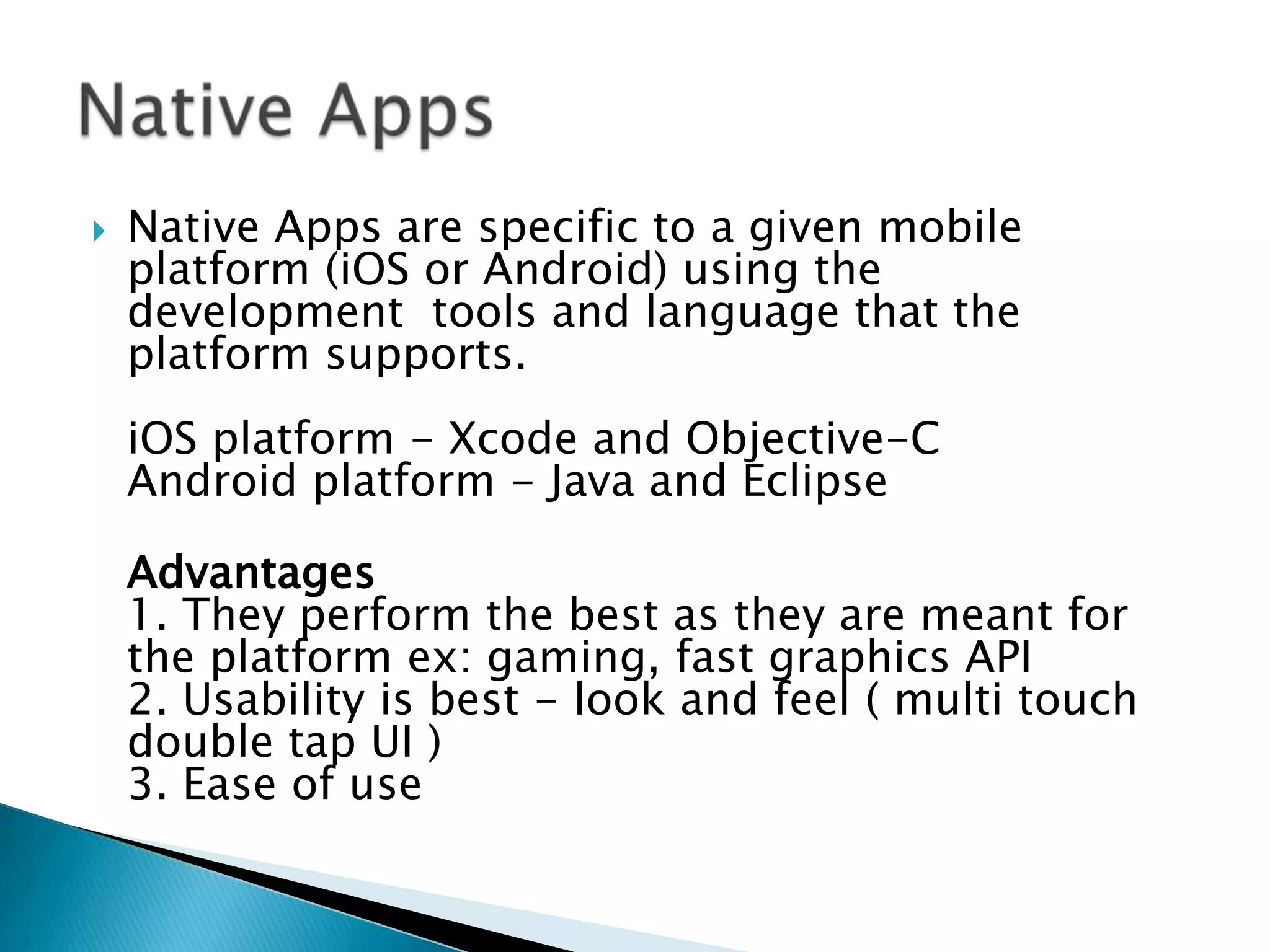    Native Apps are specific to a given mobile
    platform (iOS or Android) using the
    development tools and language that the
    platform supports.
    iOS platform - Xcode and Objective-C
    Android platform - Java and Eclipse

    Advantages
    1. They perform the best as they are meant for
    the platform ex: gaming, fast graphics API
    2. Usability is best - look and feel ( multi touch
    double tap UI )
    3. Ease of use
 