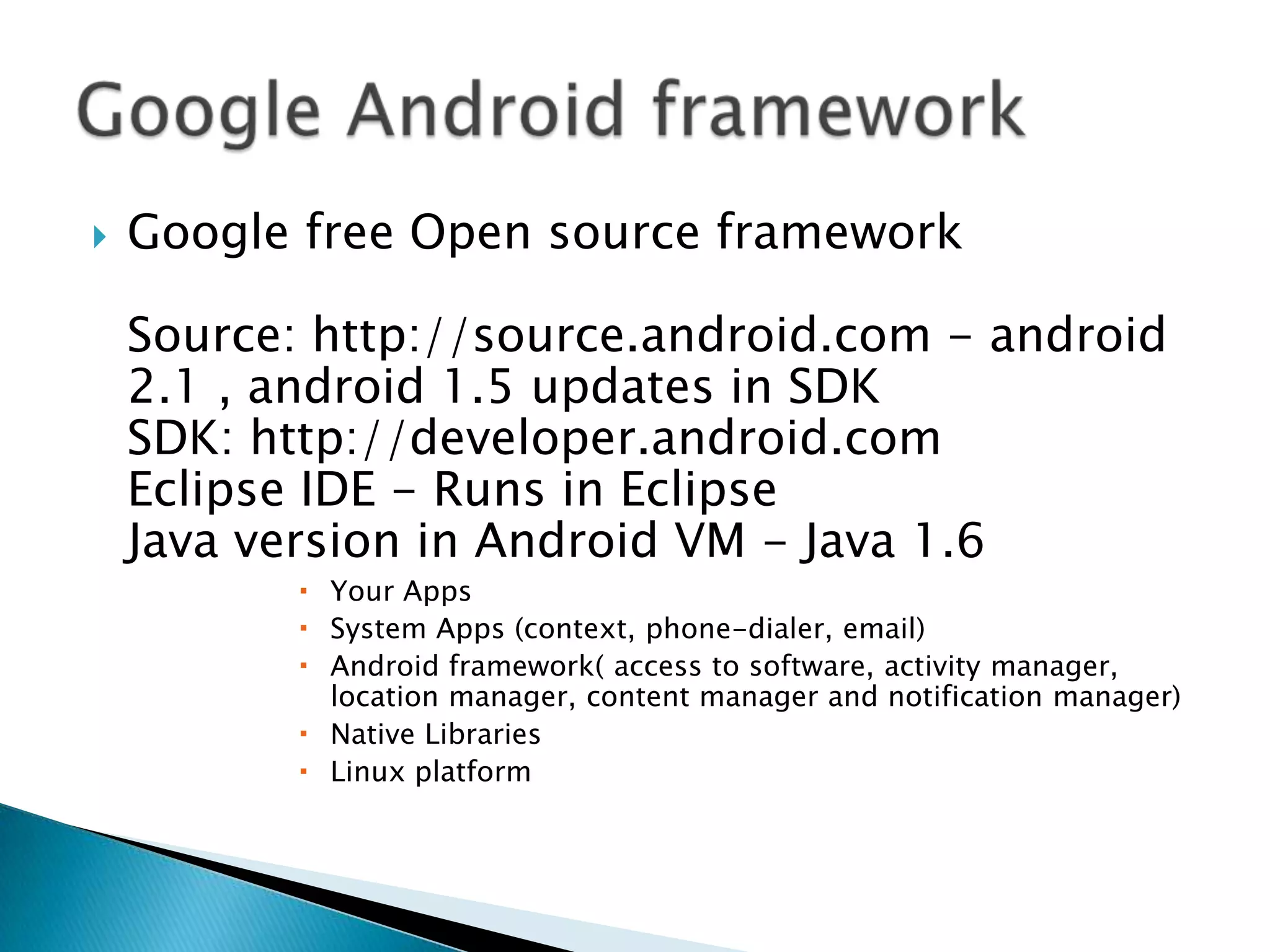   Google free Open source framework

    Source: http://source.android.com - android
    2.1 , android 1.5 updates in SDK
    SDK: http://developer.android.com
    Eclipse IDE - Runs in Eclipse
    Java version in Android VM - Java 1.6
            Your Apps
            System Apps (context, phone-dialer, email)
            Android framework( access to software, activity manager,
             location manager, content manager and notification manager)
            Native Libraries
            Linux platform
 