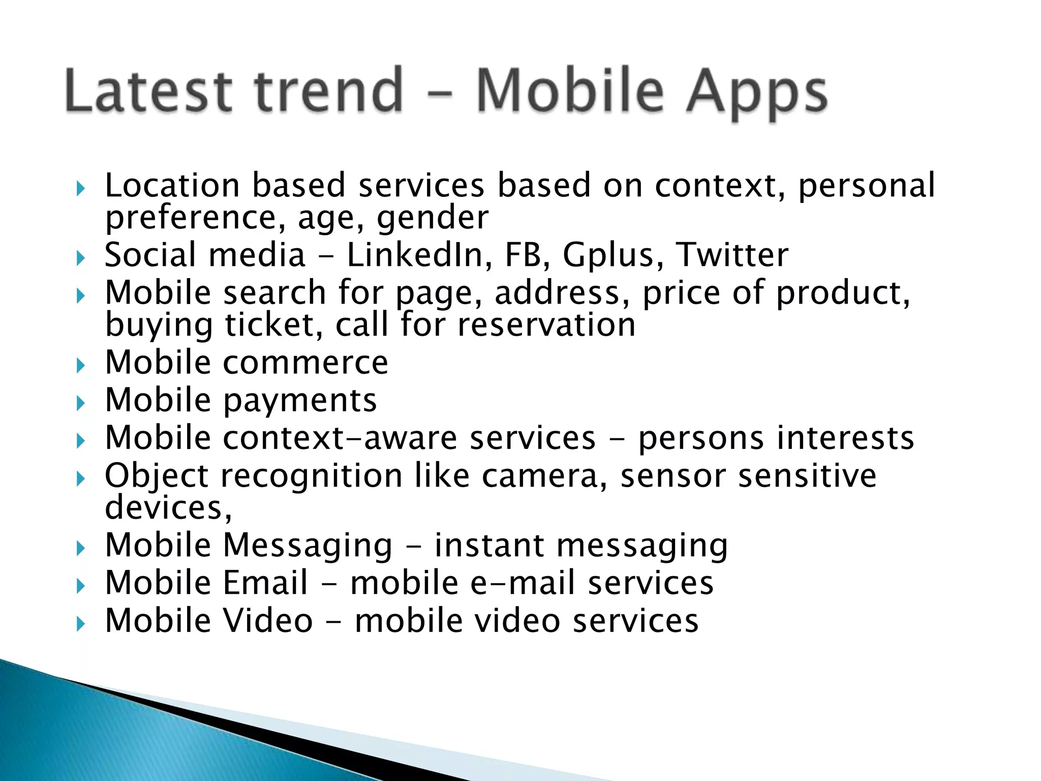    Location based services based on context, personal
    preference, age, gender
   Social media - LinkedIn, FB, Gplus, Twitter
   Mobile search for page, address, price of product,
    buying ticket, call for reservation
   Mobile commerce
   Mobile payments
   Mobile context-aware services - persons interests
   Object recognition like camera, sensor sensitive
    devices,
   Mobile Messaging - instant messaging
   Mobile Email - mobile e-mail services
   Mobile Video - mobile video services
 