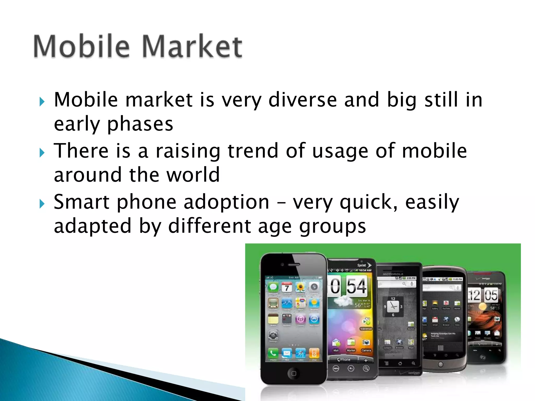    Mobile market is very diverse and big still in
    early phases
   There is a raising trend of usage of mobile
    around the world
   Smart phone adoption – very quick, easily
    adapted by different age groups
 