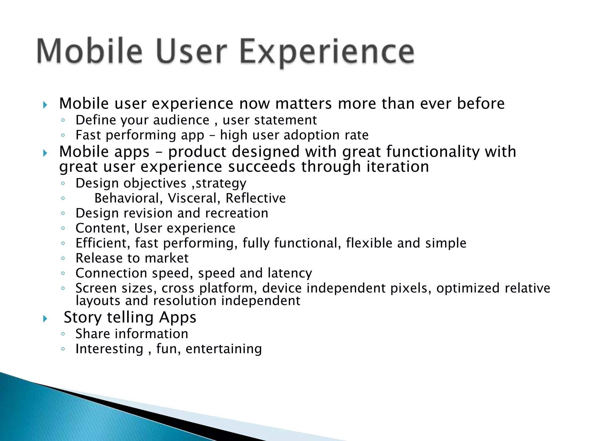    Mobile user experience now matters more than ever before
    ◦ Define your audience , user statement
    ◦ Fast performing app – high user adoption rate
   Mobile apps – product designed with great functionality with
    great user experience succeeds through iteration
    ◦   Design objectives ,strategy
    ◦       Behavioral, Visceral, Reflective
    ◦   Design revision and recreation
    ◦   Content, User experience
    ◦   Efficient, fast performing, fully functional, flexible and simple
    ◦   Release to market
    ◦   Connection speed, speed and latency
    ◦   Screen sizes, cross platform, device independent pixels, optimized relative
        layouts and resolution independent
   Story telling Apps
    ◦ Share information
    ◦ Interesting , fun, entertaining
 