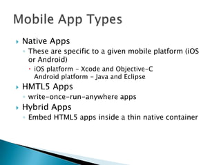    Native Apps
    ◦ These are specific to a given mobile platform (iOS
      or Android)
      iOS platform - Xcode and Objective-C
       Android platform - Java and Eclipse
   HMTL5 Apps
    ◦ write-once-run-anywhere apps
   Hybrid Apps
    ◦ Embed HTML5 apps inside a thin native container
 
