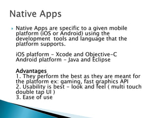    Native Apps are specific to a given mobile
    platform (iOS or Android) using the
    development tools and language that the
    platform supports.
    iOS platform - Xcode and Objective-C
    Android platform - Java and Eclipse

    Advantages
    1. They perform the best as they are meant for
    the platform ex: gaming, fast graphics API
    2. Usability is best - look and feel ( multi touch
    double tap UI )
    3. Ease of use
 