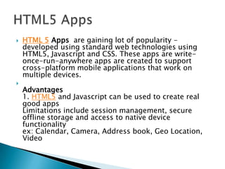    HTML 5 Apps are gaining lot of popularity -
    developed using standard web technologies using
    HTML5, Javascript and CSS. These apps are write-
    once-run-anywhere apps are created to support
    cross-platform mobile applications that work on
    multiple devices.

    Advantages
    1. HTML5 and Javascript can be used to create real
    good apps
    Limitations include session management, secure
    offline storage and access to native device
    functionality
    ex: Calendar, Camera, Address book, Geo Location,
    Video
 