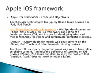    Apple iOS framework - xcode and Objective-c
    Touch Device technologies like jquery UI and touch devices like
    iPad, iPod Touch
    iUi: iPhone User Interface Framework - WebApp development on
    iPhone-class devices. iUi is a framework consisting of a
    JavaScript library, CSS, and images for developing advanced
    mobile WebApps for iPhone and comparable/compatible devices.
    jQTouch - jQuery plugin for mobile web development on the
    iPhone, iPod Touch, and other forward-thinking devices.
    Touch-scroll is a jQuery plugin that provides a way to have inline
    scrollable content. It mimics the behaviour of scrolling on iOS
    devices (iPhone, iPod touch and iPad) to solve the problem that
    "position: fixed;" does not work in mobile Safari.
 