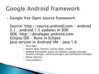    Google free Open source framework

    Source: http://source.android.com - android
    2.1 , android 1.5 updates in SDK
    SDK: http://developer.android.com
    Eclipse IDE - Runs in Eclipse
    Java version in Android VM - Java 1.6
            Your Apps
            System Apps (context, phone-dialer, email)
            Android framework( access to software, activity manager,
             location manager, content manager and notification manager)
            Native Libraries
            Linux platform
 