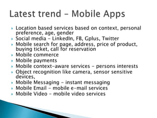    Location based services based on context, personal
    preference, age, gender
   Social media - LinkedIn, FB, Gplus, Twitter
   Mobile search for page, address, price of product,
    buying ticket, call for reservation
   Mobile commerce
   Mobile payments
   Mobile context-aware services - persons interests
   Object recognition like camera, sensor sensitive
    devices,
   Mobile Messaging - instant messaging
   Mobile Email - mobile e-mail services
   Mobile Video - mobile video services
 