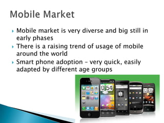   Mobile market is very diverse and big still in
    early phases
   There is a raising trend of usage of mobile
    around the world
   Smart phone adoption – very quick, easily
    adapted by different age groups
 