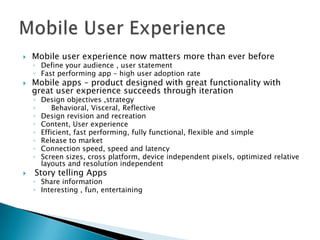    Mobile user experience now matters more than ever before
    ◦ Define your audience , user statement
    ◦ Fast performing app – high user adoption rate
   Mobile apps – product designed with great functionality with
    great user experience succeeds through iteration
    ◦   Design objectives ,strategy
    ◦       Behavioral, Visceral, Reflective
    ◦   Design revision and recreation
    ◦   Content, User experience
    ◦   Efficient, fast performing, fully functional, flexible and simple
    ◦   Release to market
    ◦   Connection speed, speed and latency
    ◦   Screen sizes, cross platform, device independent pixels, optimized relative
        layouts and resolution independent
   Story telling Apps
    ◦ Share information
    ◦ Interesting , fun, entertaining
 