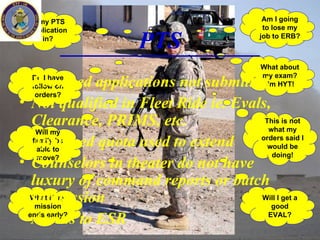 Is my PTS Application in? Do I have follow-on orders? Will my family be able to move? What if my mission ends early? Am I going to lose my job to ERB? What about my exam? I’m HYT! This is not what my orders said I would be doing! Will I get a good EVAL? PTS Required applications not submitted Not qualified in Fleet Ride ie. Evals, Clearance, PRIMS, etc.  Approved quota used to extend Counselors in theater do not have luxury of command reports or batch submission Access to ESR 