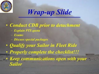 Wrap-up Slide Conduct CDB prior to detachment Explain PTS quota Exams Discuss special packages Qualify your Sailor in Fleet Ride Properly complete the checklist!!! Keep communications open with your Sailor 