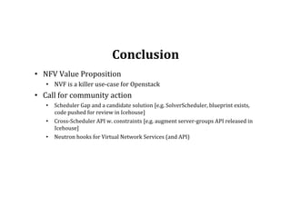 Conclusion	
  
•  NFV	
  Value	
  Proposition	
  
•  NVF	
  is	
  a	
  killer	
  use-­‐case	
  for	
  Openstack	
  	
  
•  Call	
  for	
  community	
  action	
  
•  Scheduler	
  Gap	
  and	
  a	
  candidate	
  solution	
  [e.g.	
  SolverScheduler,	
  blueprint	
  exists,	
  
code	
  pushed	
  for	
  review	
  in	
  Icehouse]	
  
•  Cross-­‐Scheduler	
  API	
  w.	
  constraints	
  [e.g.	
  augment	
  server-­‐groups	
  API	
  released	
  in	
  
Icehouse]	
  
•  Neutron	
  hooks	
  for	
  Virtual	
  Network	
  Services	
  (and	
  API)	
  
	
  
 