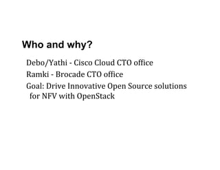 Who and why?
Debo/Yathi	
  -­‐	
  Cisco	
  Cloud	
  CTO	
  ofLice	
  
Ramki	
  -­‐	
  Brocade	
  CTO	
  ofLice	
  
Goal:	
  Drive	
  Innovative	
  Open	
  Source	
  solutions	
  
for	
  NFV	
  with	
  OpenStack	
  
 