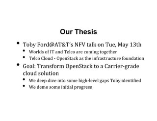 Our Thesis
•  Toby	
  Ford@AT&T’s	
  NFV	
  talk	
  on	
  Tue,	
  May	
  13th	
  
•  Worlds	
  of	
  IT	
  and	
  Telco	
  are	
  coming	
  together	
  	
  
•  Telco	
  Cloud	
  -­‐	
  OpenStack	
  as	
  the	
  infrastructure	
  foundation	
  
•  Goal:	
  Transform	
  OpenStack	
  to	
  a	
  Carrier-­‐grade	
  
cloud	
  solution	
  	
  
•  We	
  deep	
  dive	
  into	
  some	
  high-­‐level	
  gaps	
  Toby	
  identiLied	
  
•  We	
  demo	
  some	
  initial	
  progress	
  
 