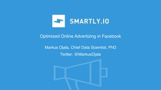 Optimized Online Advertizing in Facebook
Markus Ojala, Chief Data Scientist, PhD
Twitter: @MarkusOjala
 